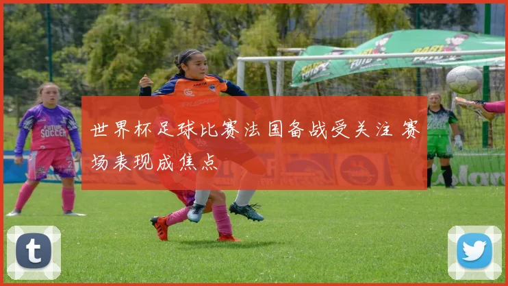 世界杯足球比赛法国备战受关注 赛场表现成焦点