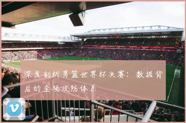深度剖析男篮世界杯决赛：数据背后的全场攻防体系