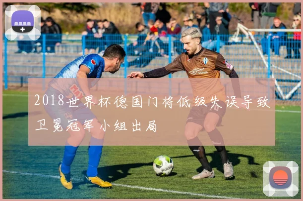2018世界杯德国门将低级失误导致卫冕冠军小组出局