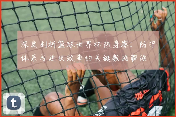 深度剖析篮球世界杯热身赛:防守体系与进攻效率的关键数据解读