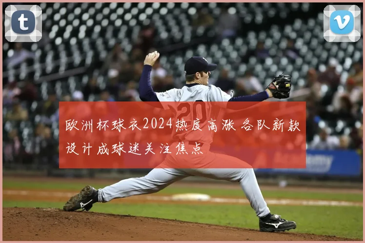 欧洲杯球衣2024热度高涨 各队新款设计成球迷关注焦点