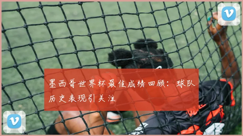 墨西哥世界杯最佳成绩回顾：球队历史表现引关注