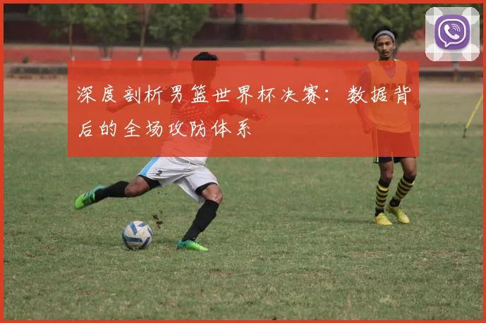 深度剖析男篮世界杯决赛:数据背后的全场攻防体系