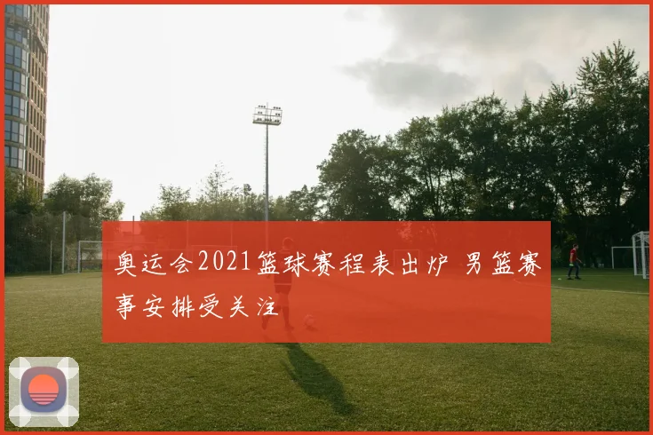 奥运会2021篮球赛程表出炉 男篮赛事安排受关注