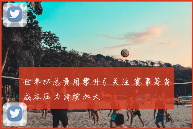 世界杯总费用攀升引关注 赛事筹备成本压力持续加大