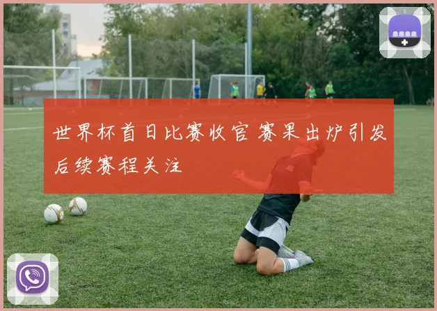 世界杯首日比赛收官 赛果出炉引发后续赛程关注