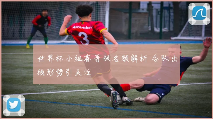 世界杯小组赛晋级名额解析 各队出线形势引关注
