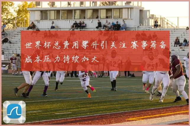 世界杯总费用攀升引关注 赛事筹备成本压力持续加大