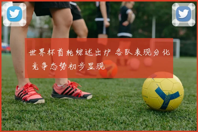 世界杯首轮综述出炉 各队表现分化 竞争态势初步显现