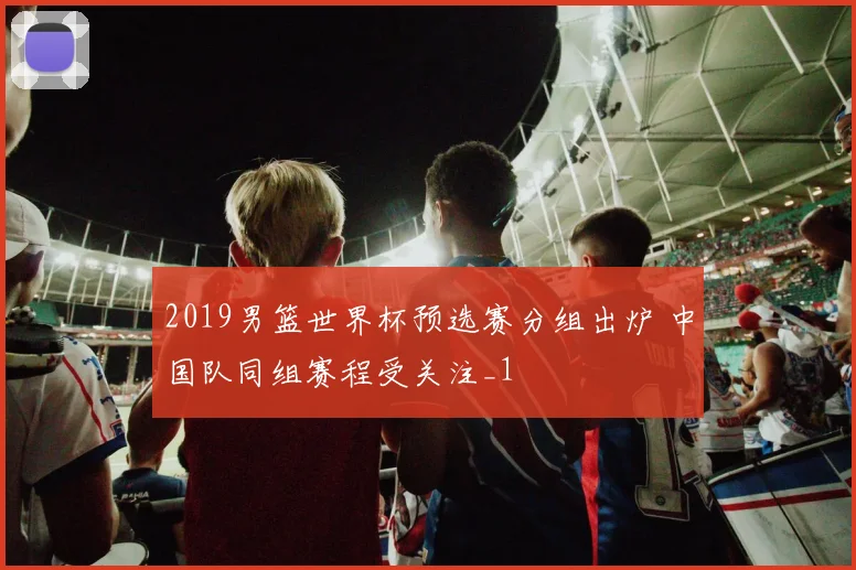 2019男篮世界杯预选赛分组出炉 中国队同组赛程受关注_1
