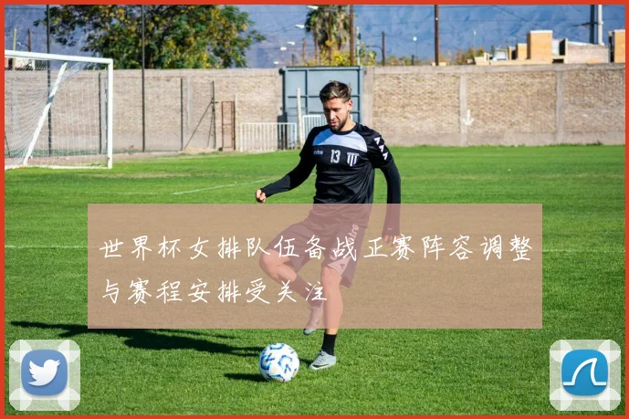 世界杯女排队伍备战正赛阵容调整与赛程安排受关注