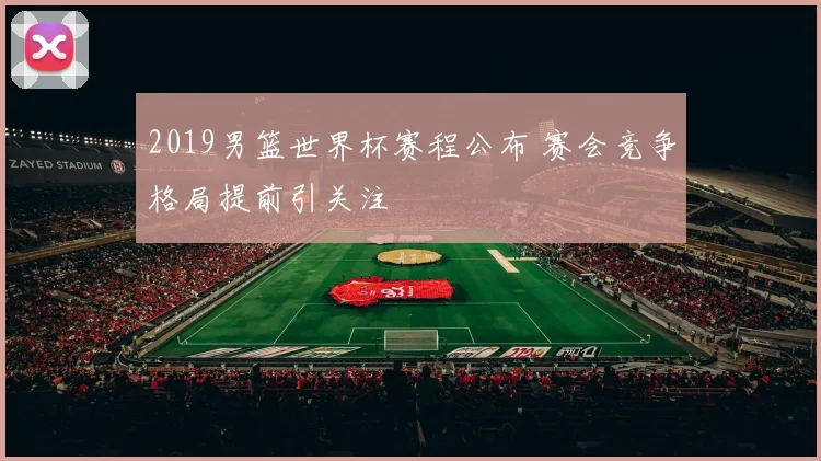 2019男篮世界杯赛程公布 赛会竞争格局提前引关注