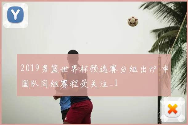 2019男篮世界杯预选赛分组出炉 中国队同组赛程受关注_1
