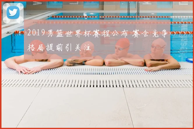 2019男篮世界杯赛程公布 赛会竞争格局提前引关注