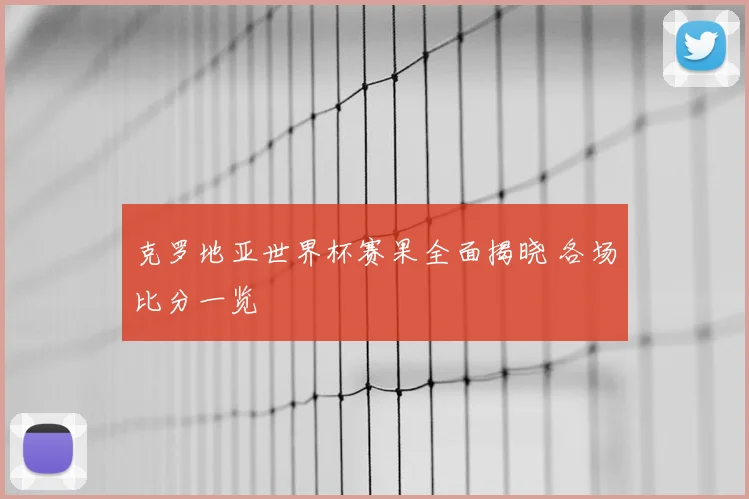 克罗地亚世界杯赛果全面揭晓 各场比分一览