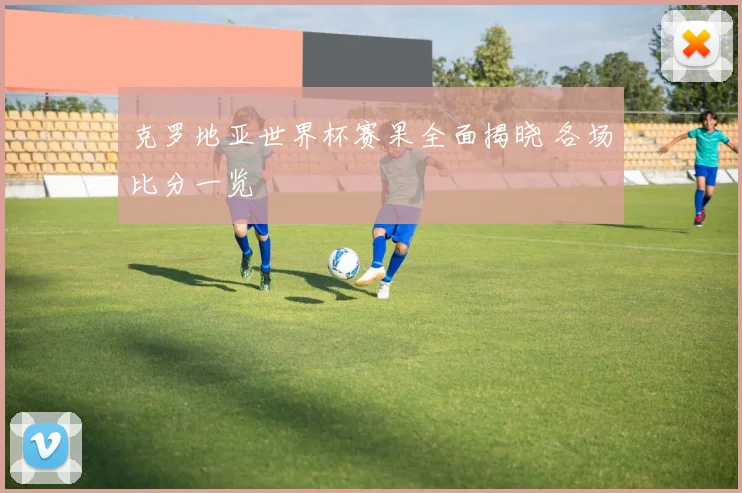 克罗地亚世界杯赛果全面揭晓 各场比分一览