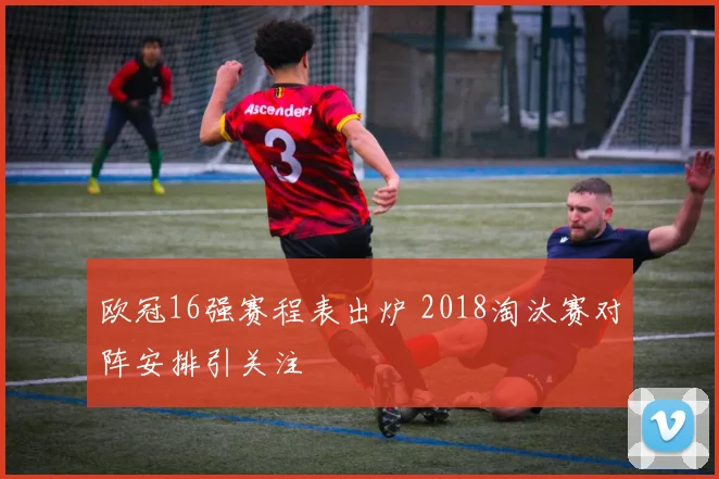 欧冠16强赛程表出炉 2018淘汰赛对阵安排引关注