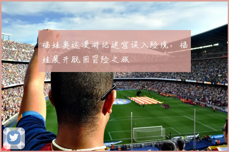 福娃奥运漫游记迷宫误入险境，福娃展开脱困冒险之旅