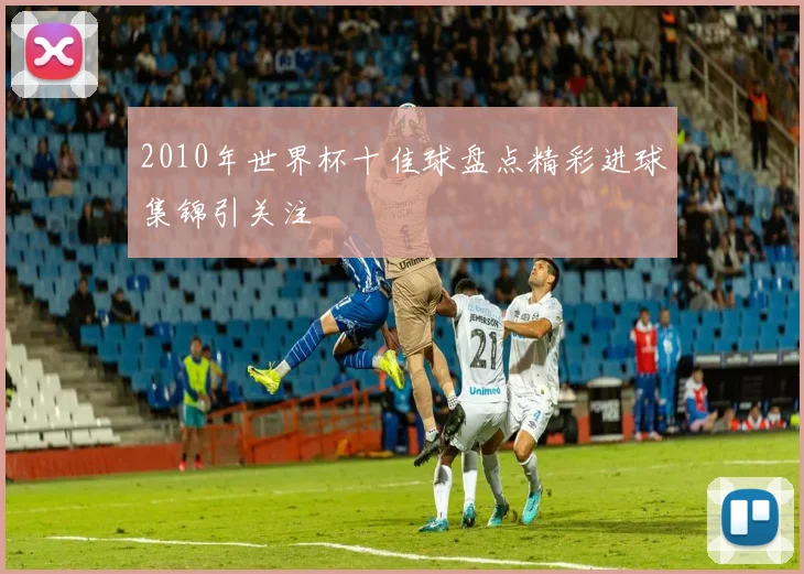 2010年世界杯十佳球盘点精彩进球集锦引关注