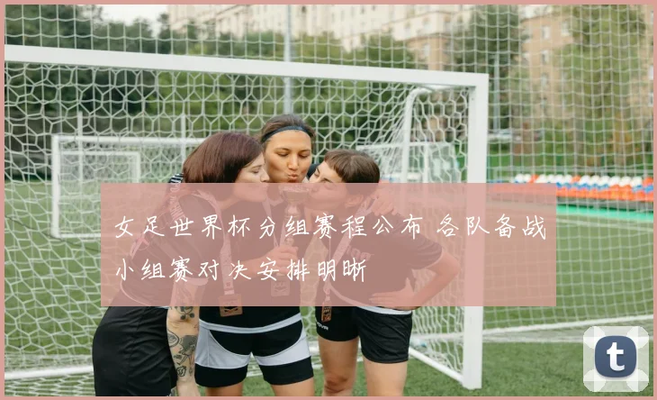 女足世界杯分组赛程公布 各队备战小组赛对决安排明晰