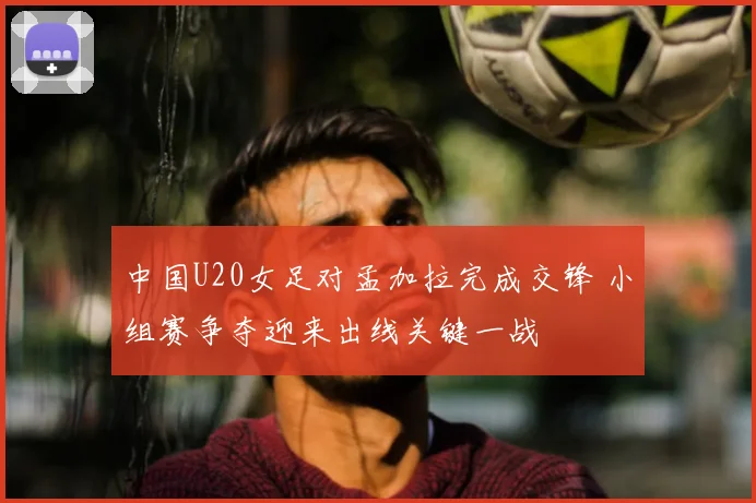 中国U20女足对孟加拉完成交锋 小组赛争夺迎来出线关键一战