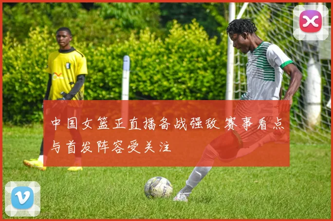 中国女篮正直播备战强敌 赛事看点与首发阵容受关注
