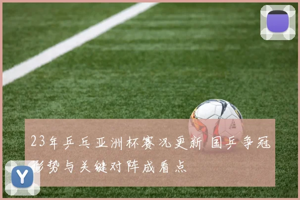 23年乒乓亚洲杯赛况更新 国乒争冠形势与关键对阵成看点