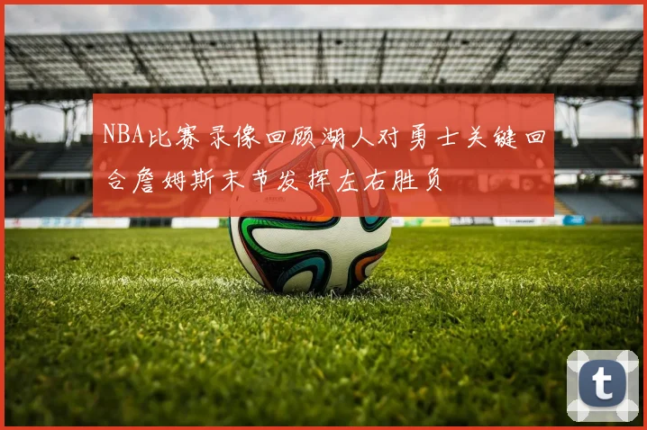 NBA比赛录像回顾湖人对勇士关键回合詹姆斯末节发挥左右胜负