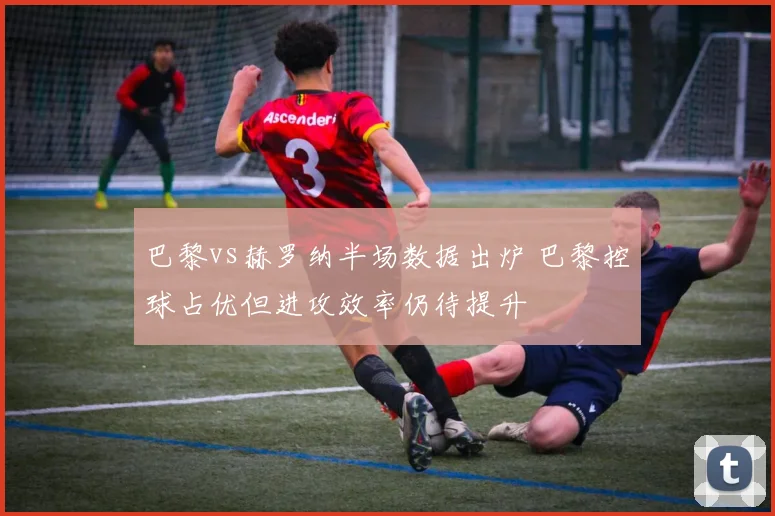 巴黎vs赫罗纳半场数据出炉 巴黎控球占优但进攻效率仍待提升