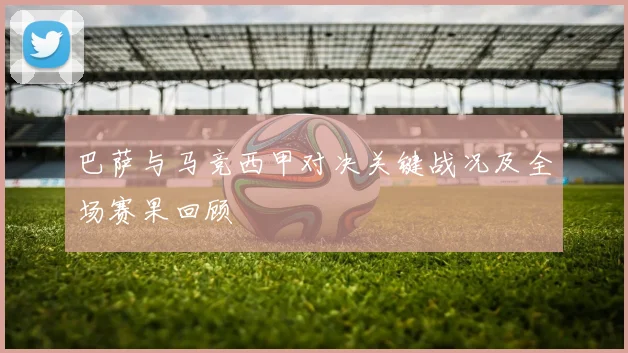 巴萨与马竞西甲对决关键战况及全场赛果回顾