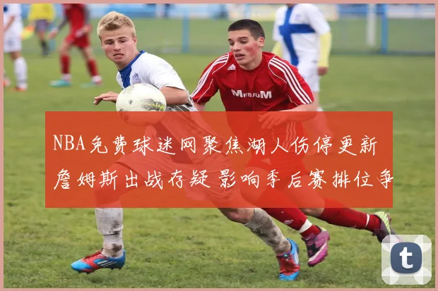 NBA免费球迷网聚焦湖人伤停更新 詹姆斯出战存疑 影响季后赛排位争夺