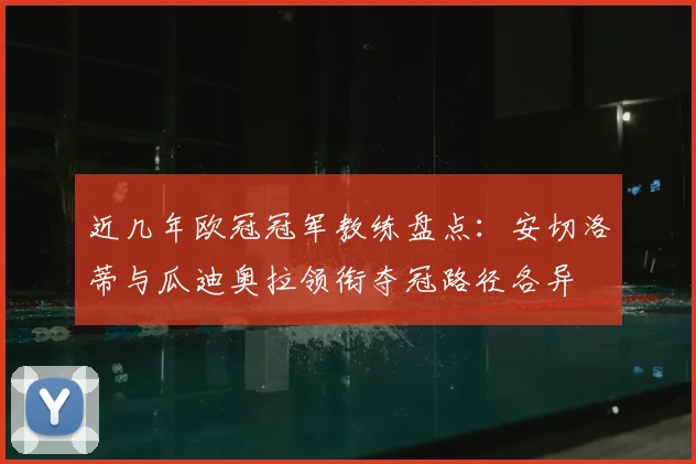 近几年欧冠冠军教练盘点：安切洛蒂与瓜迪奥拉领衔夺冠路径各异