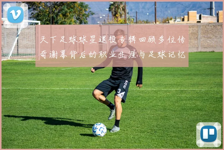 天下足球球星退役专辑回顾多位传奇谢幕背后的职业生涯与足球记忆