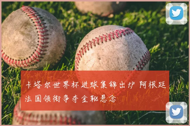 卡塔尔世界杯进球集锦出炉 阿根廷法国领衔争夺金靴悬念