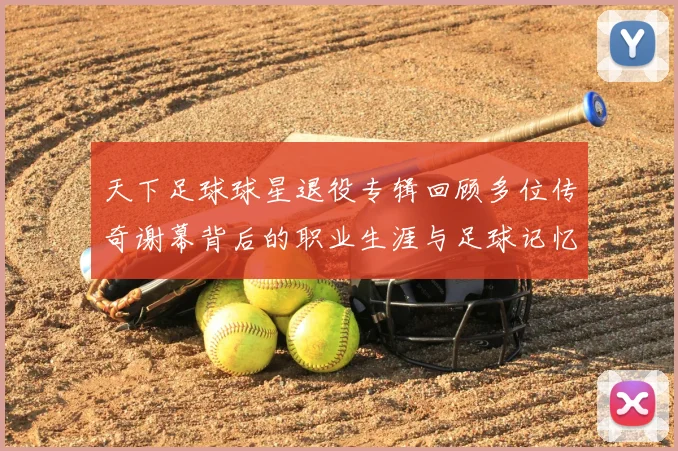 天下足球球星退役专辑回顾多位传奇谢幕背后的职业生涯与足球记忆