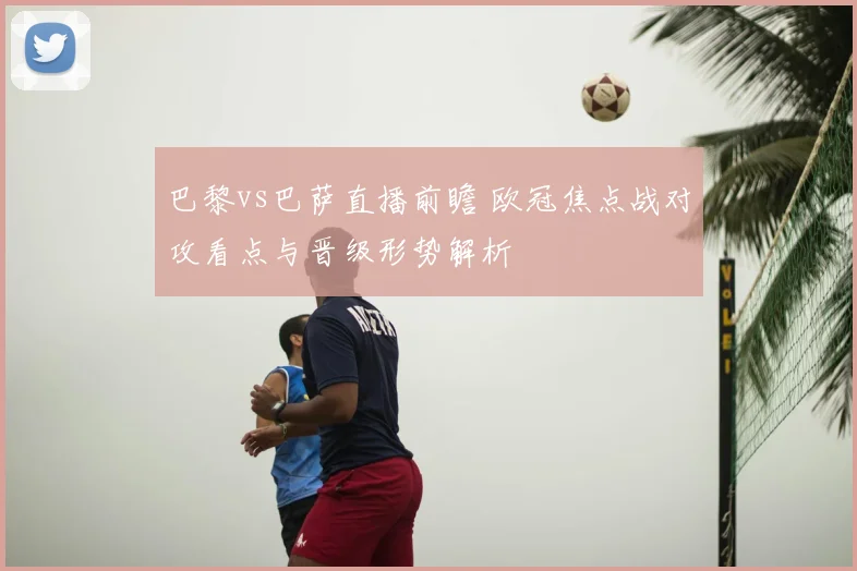 巴黎vs巴萨直播前瞻 欧冠焦点战对攻看点与晋级形势解析