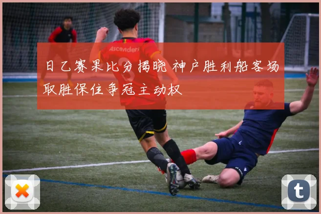 日乙赛果比分揭晓 神户胜利船客场取胜保住争冠主动权