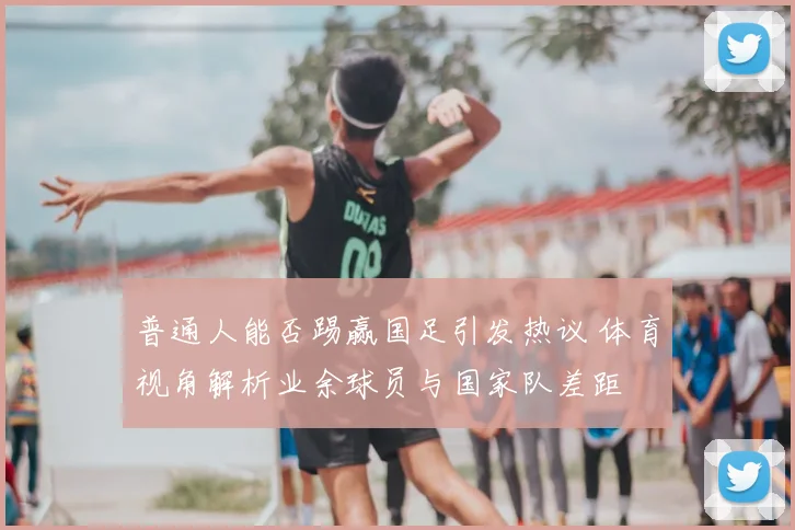 普通人能否踢赢国足引发热议 体育视角解析业余球员与国家队差距